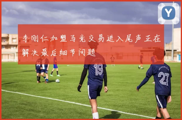 李刚仁加盟马竞交易进入尾声正在解决最后细节问题