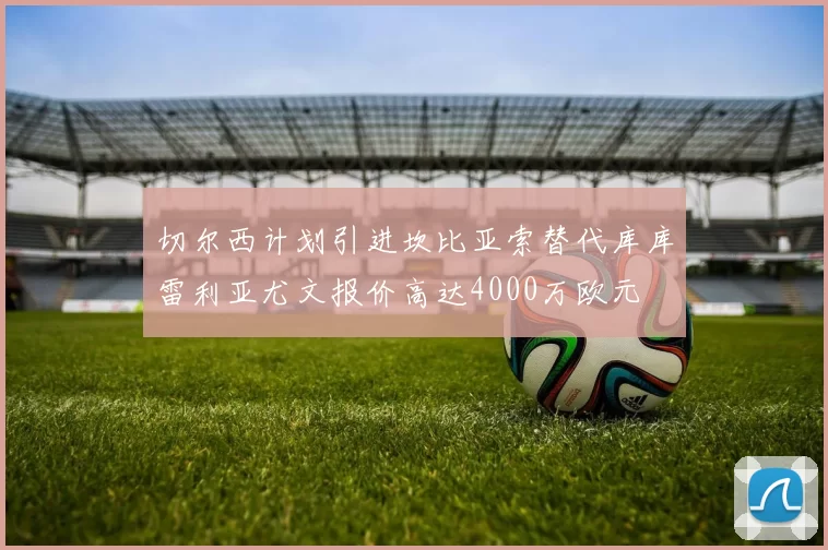 切尔西计划引进坎比亚索替代库库雷利亚尤文报价高达4000万欧元