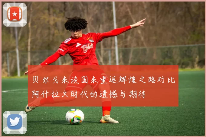 贝尔戈米谈国米重返辉煌之路对比阿什拉夫时代的遗憾与期待