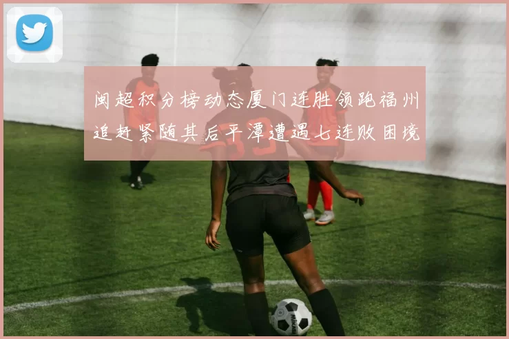 闽超积分榜动态厦门连胜领跑福州追赶紧随其后平潭遭遇七连败困境